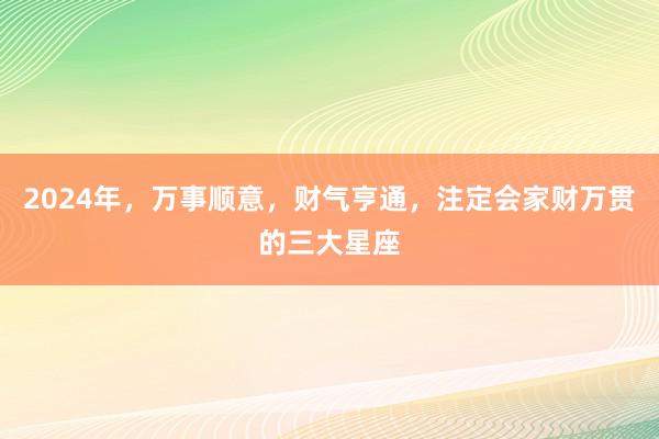 2024年，万事顺意，财气亨通，注定会家财万贯的三大星座