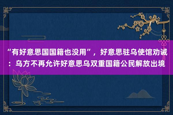 “有好意思国国籍也没用”，好意思驻乌使馆劝诫：乌方不再允许好意思乌双重国籍公民解放出境