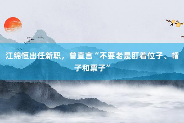 江绵恒出任新职，曾直言“不要老是盯着位子、帽子和票子”