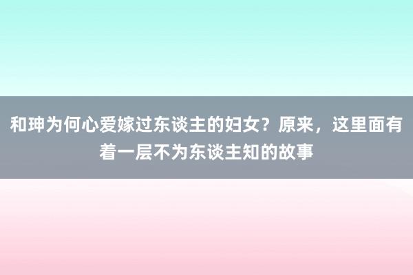 和珅为何心爱嫁过东谈主的妇女？原来，这里面有着一层不为东谈主知的故事