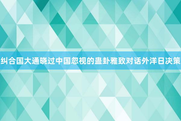 纠合国大通晓过中国忽视的蛊卦雅致对话外洋日决策