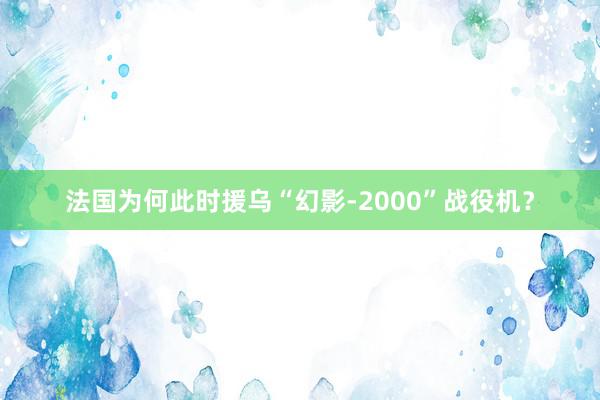 法国为何此时援乌“幻影-2000”战役机？