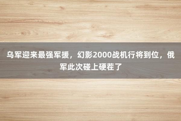 乌军迎来最强军援，幻影2000战机行将到位，俄军此次碰上硬茬了