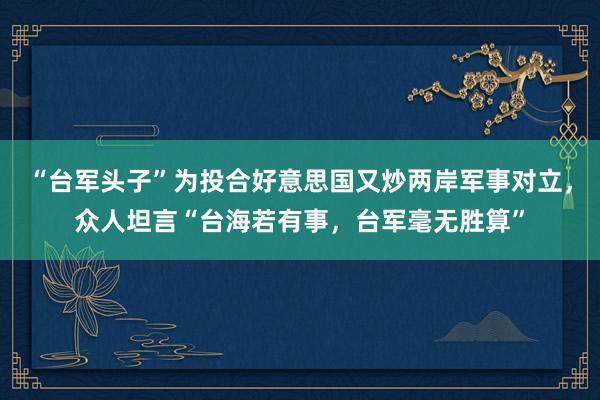 “台军头子”为投合好意思国又炒两岸军事对立，众人坦言“台海若有事，台军毫无胜算”