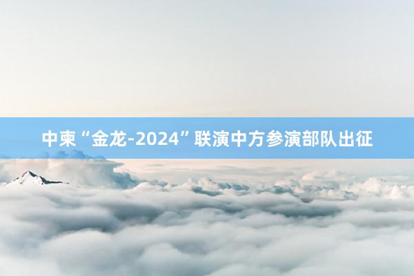 中柬“金龙-2024”联演中方参演部队出征