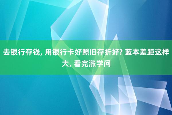 去银行存钱, 用银行卡好照旧存折好? 蓝本差距这样大, 看完涨学问