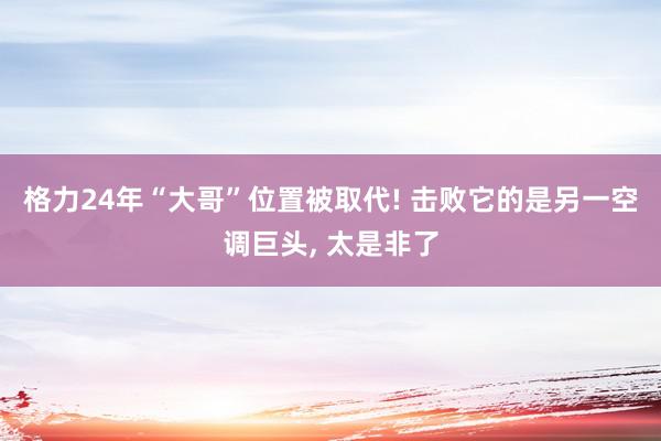 格力24年“大哥”位置被取代! 击败它的是另一空调巨头, 太是非了