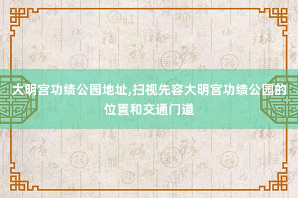 大明宫功绩公园地址,扫视先容大明宫功绩公园的位置和交通门道