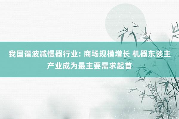 我国谐波减慢器行业: 商场规模增长 机器东谈主产业成为最主要需求起首