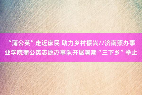 “蒲公英”走近庶民 助力乡村振兴//济南照办事业学院蒲公英志愿办事队开展暑期“三下乡”举止