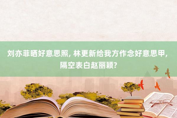 刘亦菲晒好意思照, 林更新给我方作念好意思甲, 隔空表白赵丽颖?