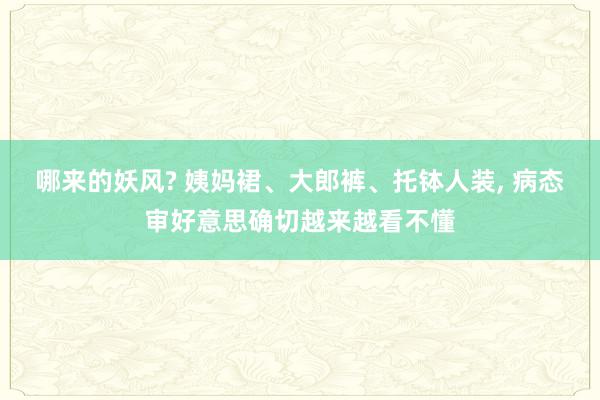 哪来的妖风? 姨妈裙、大郎裤、托钵人装, 病态审好意思确切越来越看不懂