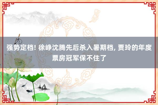 强势定档! 徐峥沈腾先后杀入暑期档, 贾玲的年度票房冠军保不住了