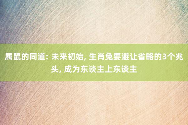 属鼠的同道: 未来初始, 生肖兔要避让省略的3个兆头, 成为东谈主上东谈主