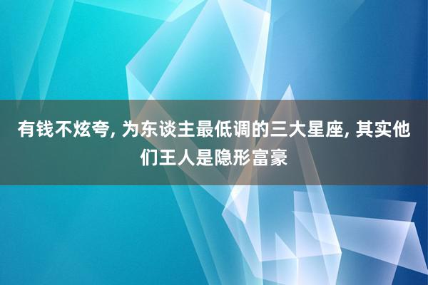 有钱不炫夸, 为东谈主最低调的三大星座, 其实他们王人是隐形富豪