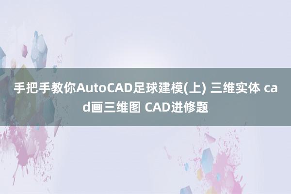 手把手教你AutoCAD足球建模(上) 三维实体 cad画三维图 CAD进修题