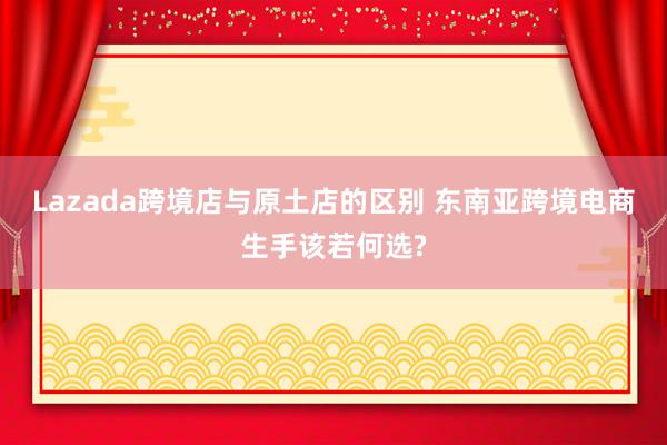 Lazada跨境店与原土店的区别 东南亚跨境电商生手该若何选?