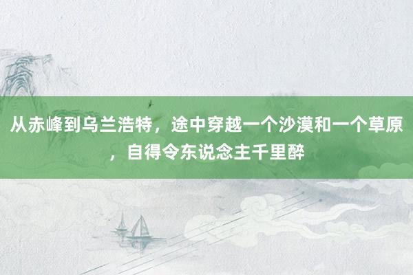 从赤峰到乌兰浩特，途中穿越一个沙漠和一个草原，自得令东说念主千里醉