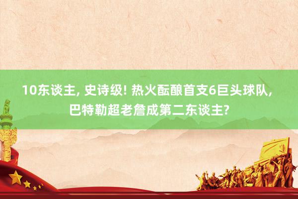 10东谈主, 史诗级! 热火酝酿首支6巨头球队, 巴特勒超老詹成第二东谈主?