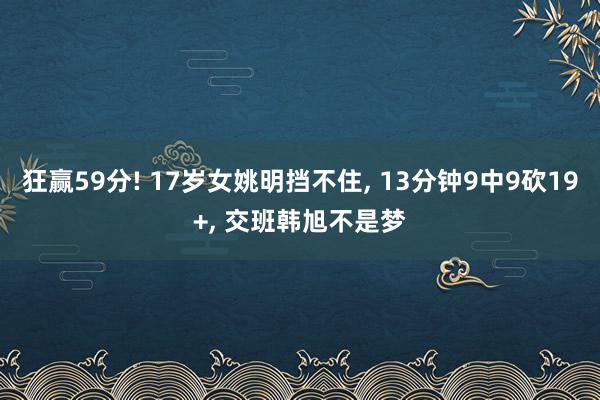 狂赢59分! 17岁女姚明挡不住, 13分钟9中9砍19+, 交班韩旭不是梦