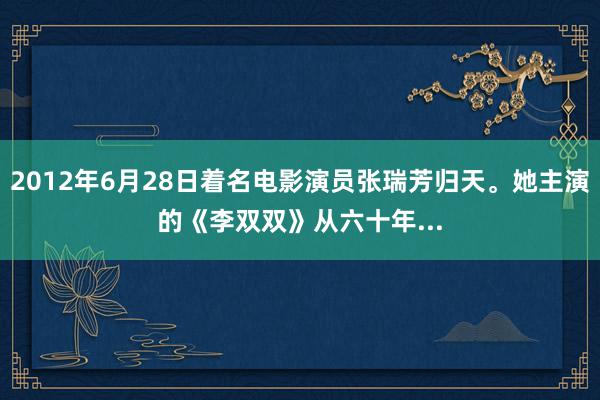 2012年6月28日着名电影演员张瑞芳归天。她主演的《李双双》从六十年...