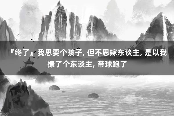 『终了』我思要个孩子, 但不思嫁东谈主, 是以我撩了个东谈主, 带球跑了