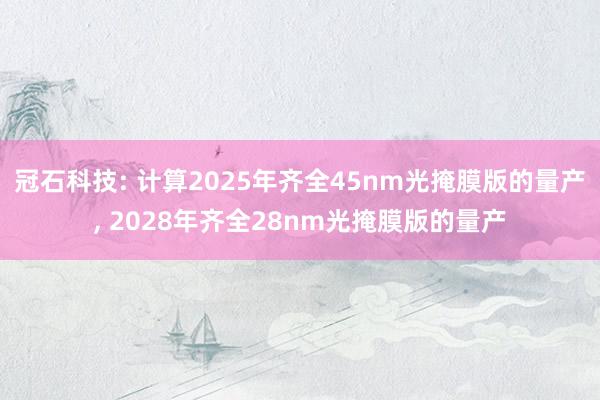 冠石科技: 计算2025年齐全45nm光掩膜版的量产, 2028年齐全28nm光掩膜版的量产