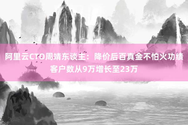 阿里云CTO周靖东谈主：降价后百真金不怕火功绩客户数从9万增长至23万