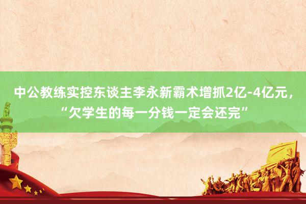 中公教练实控东谈主李永新霸术增抓2亿-4亿元，“欠学生的每一分钱一定会还完”