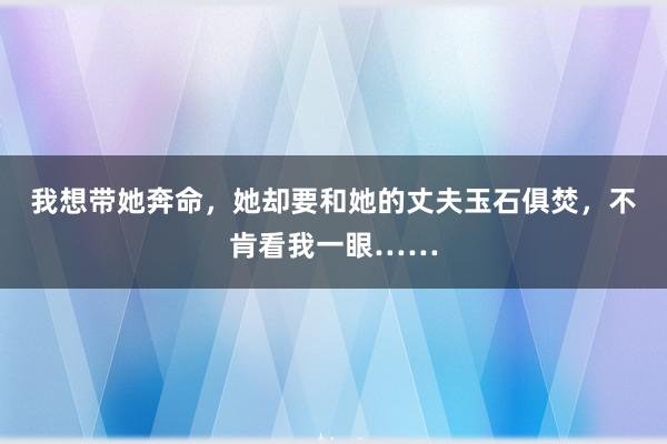 我想带她奔命，她却要和她的丈夫玉石俱焚，不肯看我一眼……