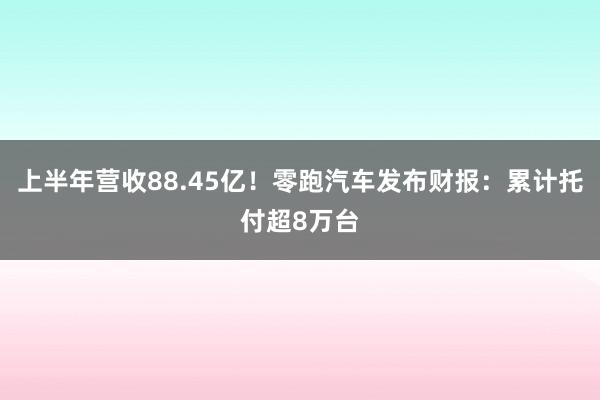 上半年营收88.45亿！零跑汽车发布财报：累计托付超8万台