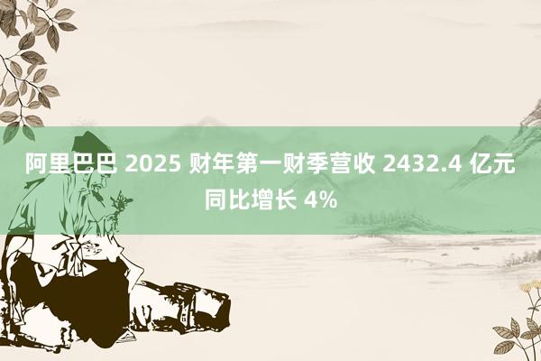 阿里巴巴 2025 财年第一财季营收 2432.4 亿元同比增长 4%