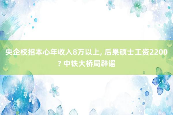 央企校招本心年收入8万以上, 后果硕士工资2200? 中铁大桥局辟谣