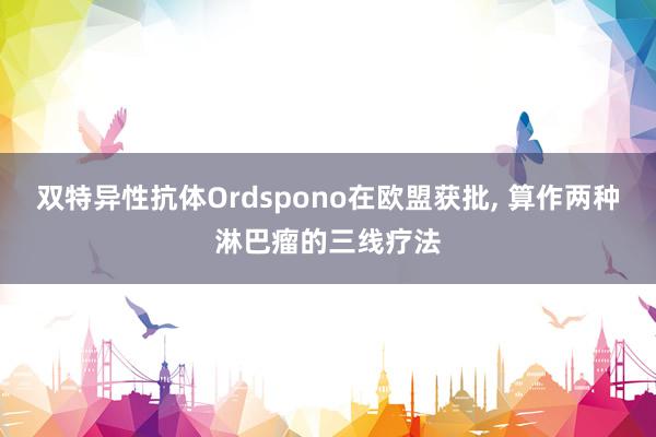 双特异性抗体Ordspono在欧盟获批, 算作两种淋巴瘤的三线疗法