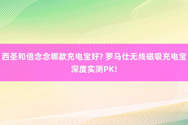 西圣和倍念念哪款充电宝好? 罗马仕无线磁吸充电宝深度实测PK!