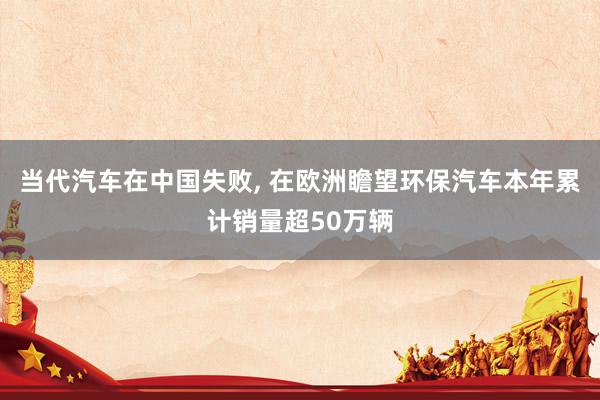 当代汽车在中国失败, 在欧洲瞻望环保汽车本年累计销量超50万辆