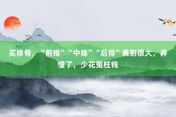 买排骨，“前排”“中排”“后排”离别很大，弄懂了，少花冤枉钱