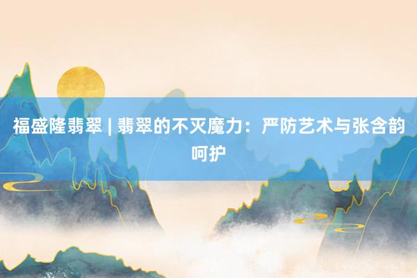 福盛隆翡翠 | 翡翠的不灭魔力：严防艺术与张含韵呵护